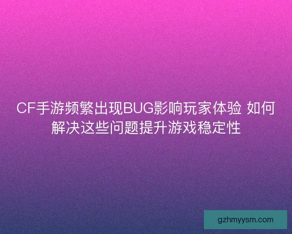 CF手游频繁出现BUG影响玩家体验 如何解决这些问题提升游戏稳定性