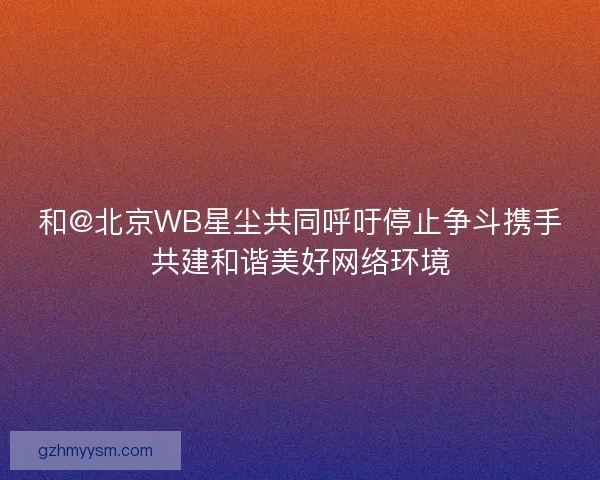 和@北京WB星尘共同呼吁停止争斗携手共建和谐美好网络环境