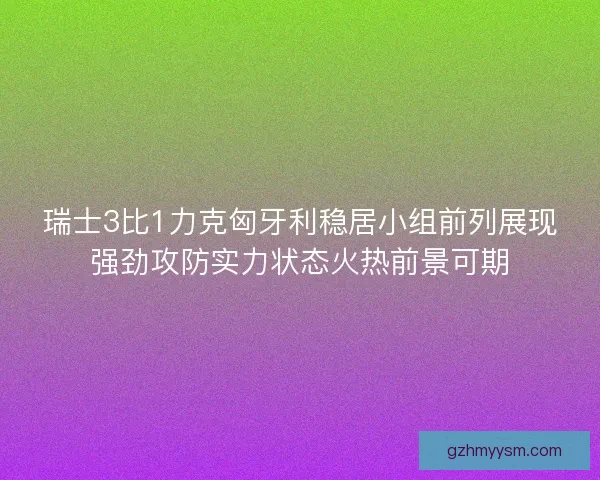 瑞士3比1力克匈牙利稳居小组前列展现强劲攻防实力状态火热前景可期