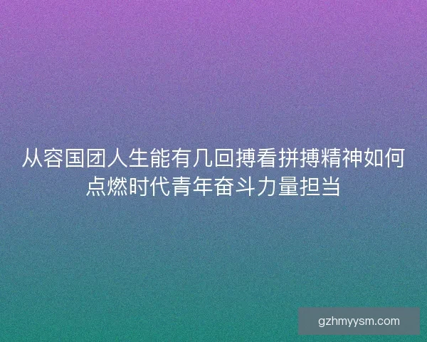 从容国团人生能有几回搏看拼搏精神如何点燃时代青年奋斗力量担当