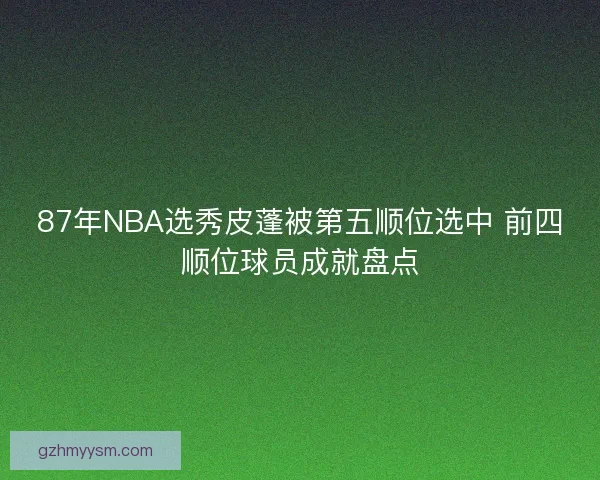 87年NBA选秀皮蓬被第五顺位选中 前四顺位球员成就盘点