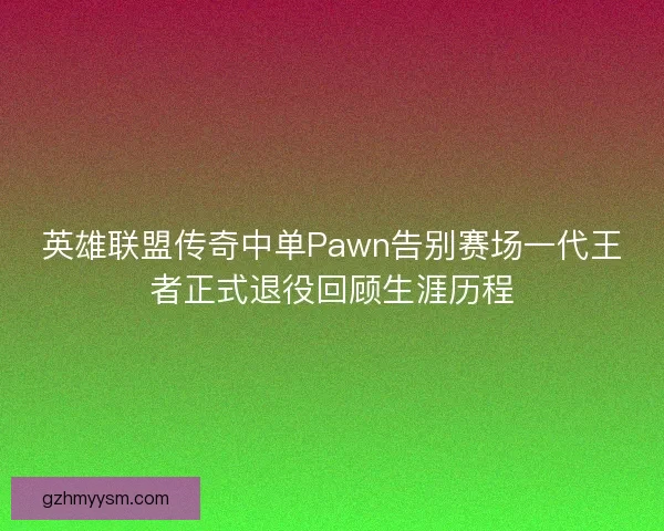 英雄联盟传奇中单Pawn告别赛场一代王者正式退役回顾生涯历程