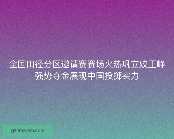 全国田径分区邀请赛赛场火热巩立姣王峥强势夺金展现中国投掷实力