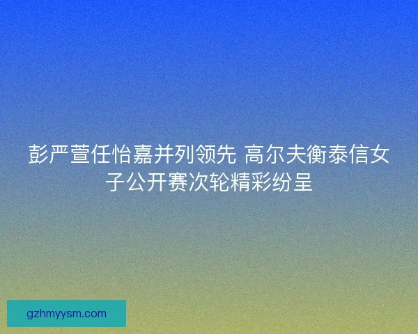彭严萱任怡嘉并列领先 高尔夫衡泰信女子公开赛次轮精彩纷呈