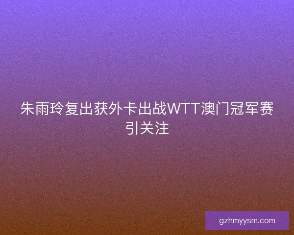 朱雨玲复出获外卡出战WTT澳门冠军赛引关注