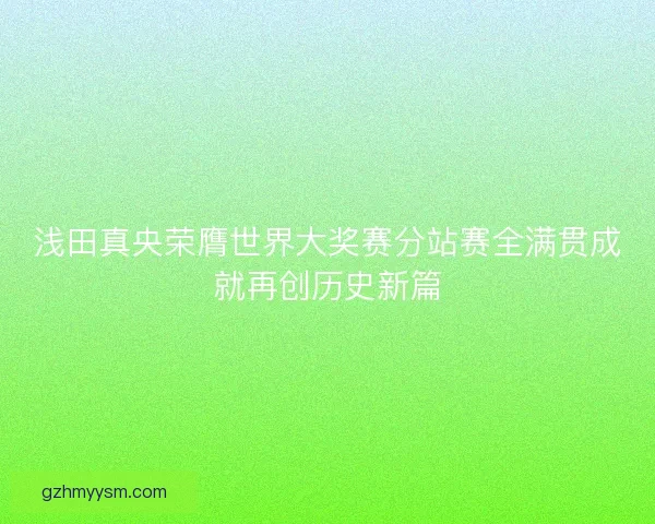 浅田真央荣膺世界大奖赛分站赛全满贯成就再创历史新篇