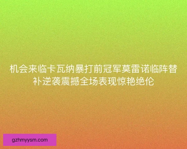机会来临卡瓦纳暴打前冠军莫雷诺临阵替补逆袭震撼全场表现惊艳绝伦