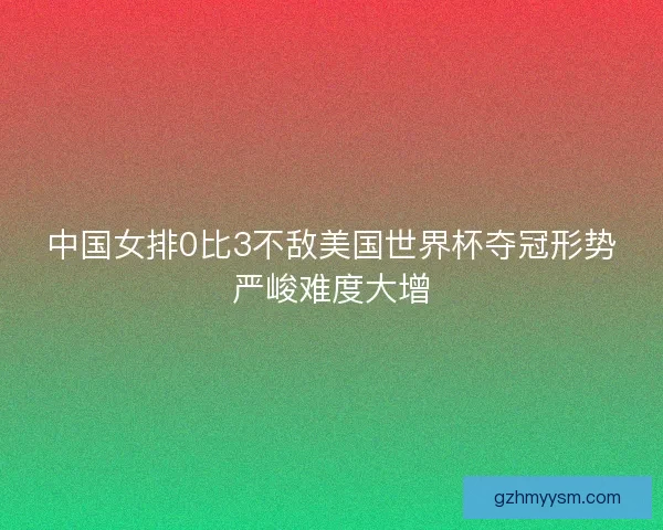中国女排0比3不敌美国世界杯夺冠形势严峻难度大增
