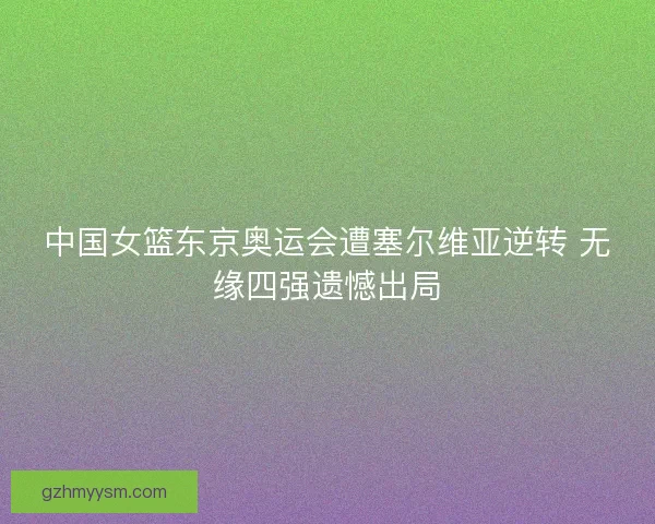 中国女篮东京奥运会遭塞尔维亚逆转 无缘四强遗憾出局