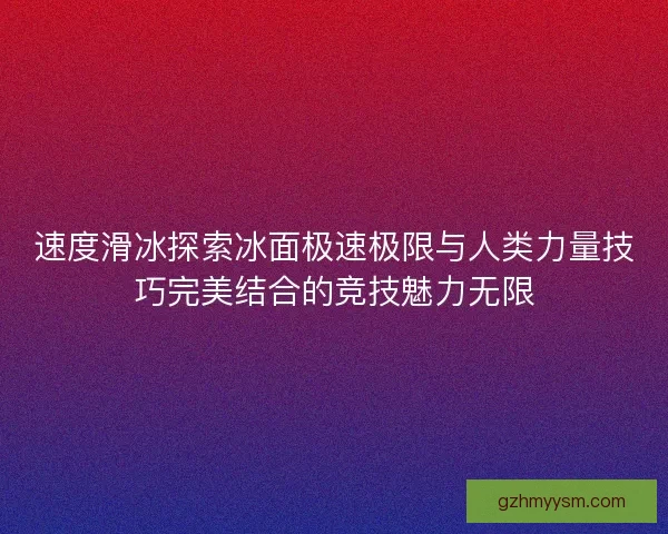 速度滑冰探索冰面极速极限与人类力量技巧完美结合的竞技魅力无限