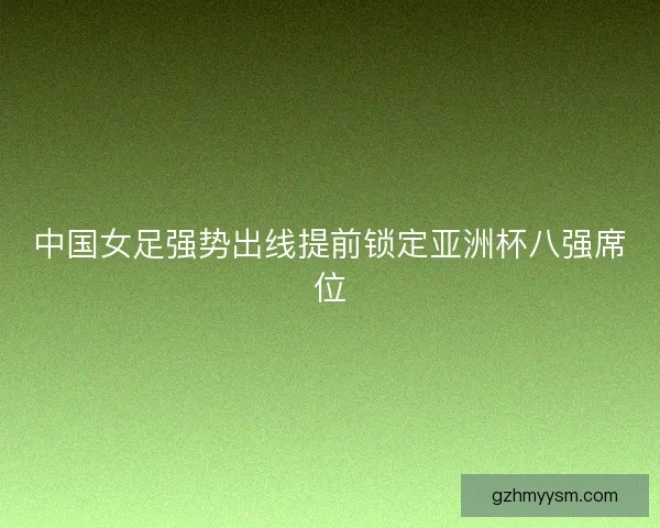 中国女足强势出线提前锁定亚洲杯八强席位