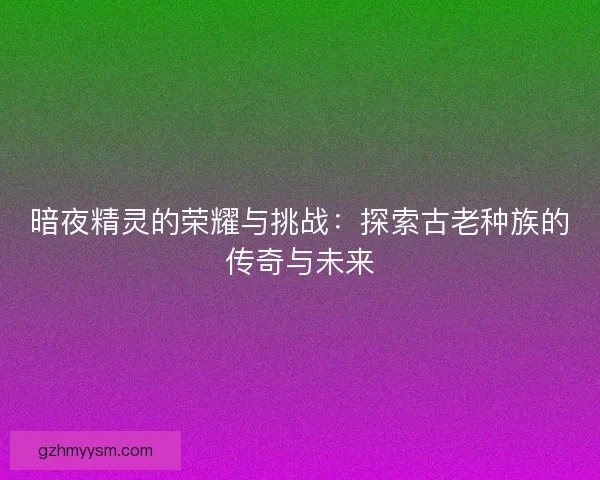 暗夜精灵的荣耀与挑战：探索古老种族的传奇与未来