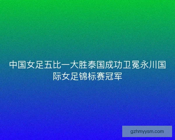 中国女足五比一大胜泰国成功卫冕永川国际女足锦标赛冠军