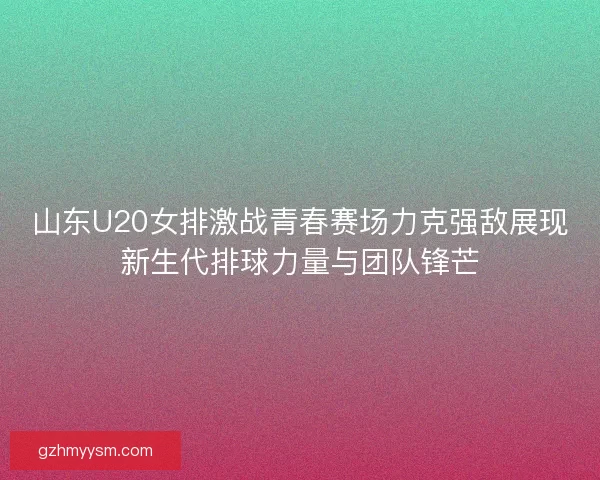 山东U20女排激战青春赛场力克强敌展现新生代排球力量与团队锋芒
