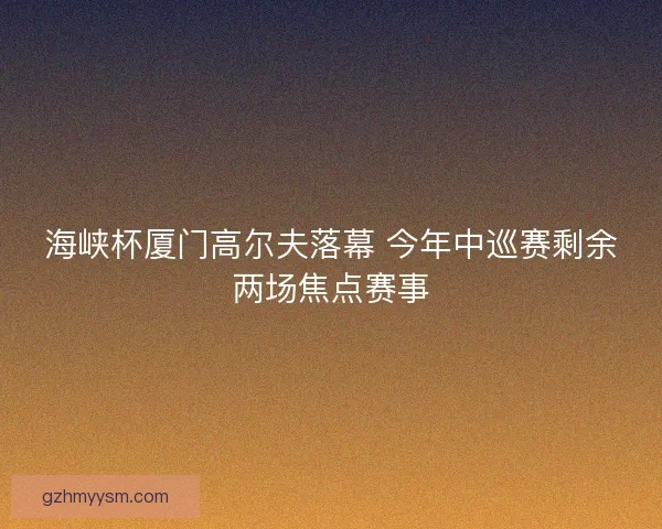 海峡杯厦门高尔夫落幕 今年中巡赛剩余两场焦点赛事