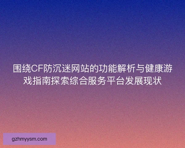 围绕CF防沉迷网站的功能解析与健康游戏指南探索综合服务平台发展现状