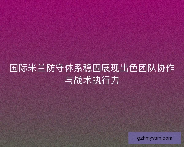 国际米兰防守体系稳固展现出色团队协作与战术执行力