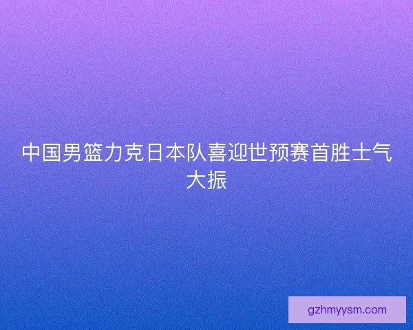 中国男篮力克日本队喜迎世预赛首胜士气大振
