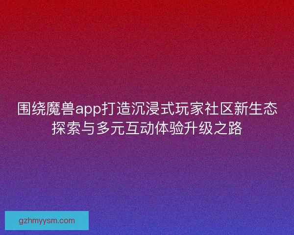 围绕魔兽app打造沉浸式玩家社区新生态探索与多元互动体验升级之路