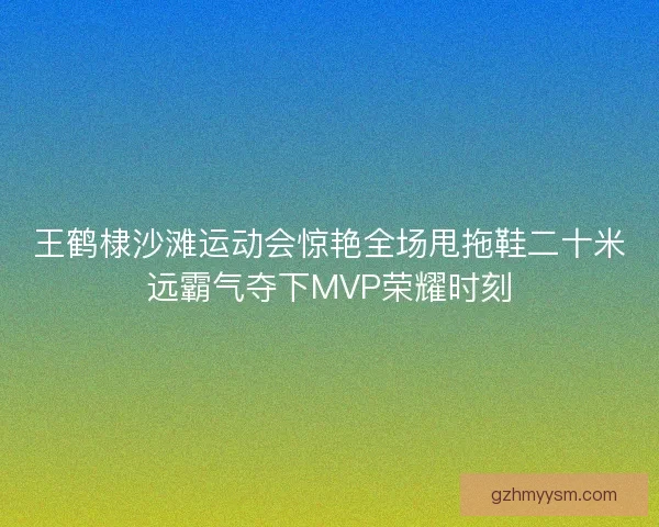 王鹤棣沙滩运动会惊艳全场甩拖鞋二十米远霸气夺下MVP荣耀时刻